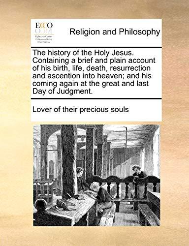 The history of the Holy Jesus. Containing a brief and plain account of his birth, life, death, resurrection and ascention into heaven; and his coming again at the great and last Day of Judgment.