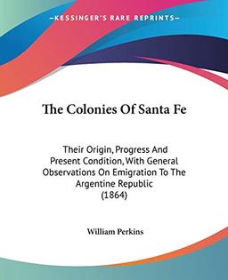 The Colonies Of Santa Fe: Their Origin, Progress And Present Condition, With General Observations On Emigration To The Argentine Republic (1864)