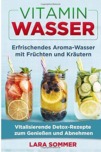 Vitamin Wasser: Erfrischendes Aroma-Wasser mit Früchten und Kräutern. Vitalisierende Detox-Rezepte zum Genießen und Abnehmen.