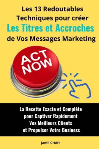 Les 13 redoutables techniques pour créer efficacement les Titres et Accroches de vos messages marketing: La Recette Exacte et Complète pour Captiver ... (La Communication Marketing Persuasive)