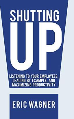 Shutting Up: Listening to Your Employees, Leading by Example, and Maximizing Productivity