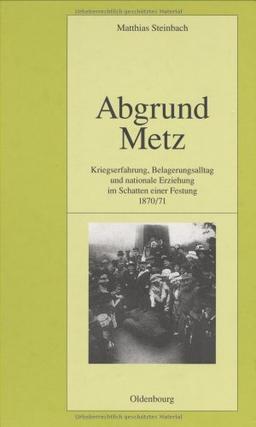 Abgrund Metz: Kriegserfahrung, Belagerungsalltag und nationale Erziehung im Schatten einer Festung 1870/71