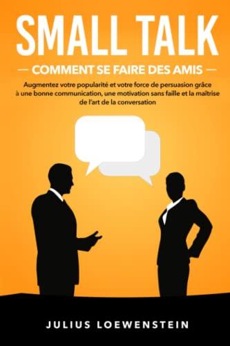 SMALL TALK – Comment se faire des amis: Augmentez votre popularité et votre force de persuasion grâce à une bonne communication, une motivation sans faille et la maîtrise de l’art de la conversation