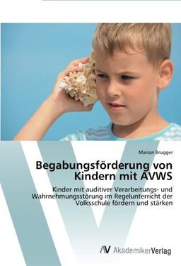 Begabungsförderung von Kindern mit AVWS: Kinder mit auditiver Verarbeitungs- und Wahrnehmungsstörung im Regelunterricht der Volksschule fördern und stärken