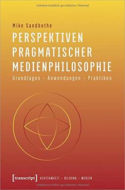 Perspektiven pragmatischer Medienphilosophie: Grundlagen - Anwendungen - Praktiken (Achtsamkeit - Bildung - Medien, Bd. 3)