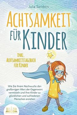 ACHTSAMKEIT FÜR KINDER: Wie Sie Ihrem Nachwuchs den großartigen Wert der Gegenwart vermitteln und Ihre Kinder zu glücklichen und zufriedenen Menschen erziehen - inkl. Achtsamkeitstagebuch für Kinder