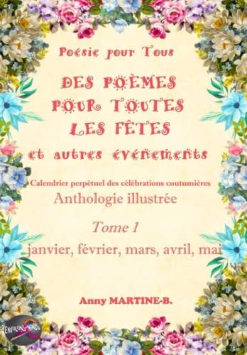 Poésie pour Tous DES POÈMES POUR TOUTES LES FÊTES et autres événements Calendrier perpétuel des célébrations coutumières: Anthologie illustrée Tome 1 janvier, février, mars, avril, mai