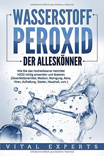 WASSERSTOFFPEROXID - Der Alleskönner: Wie Sie das hochwirksame Heilmittel H2O2 richtig anwenden und dosieren (Desinfektionsmittel, Medizin, Reinigung, Akne, Viren, Aufhellung, Garten, Haushalt, uvm.)