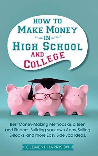 How to Make Money in High School and College: Best Money Making Methods as a Teen and Student, Building Your Own Apps, Selling E-books, and More Easy Side Job Ideas (Starting Your Business)