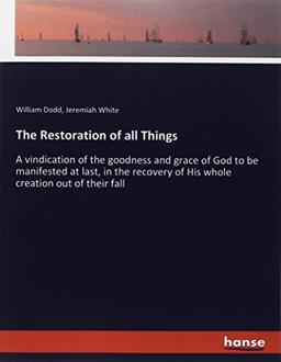 The Restoration of all Things: A vindication of the goodness and grace of God to be manifested at last, in the recovery of His whole creation out of their fall