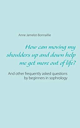 How can moving my shoulders up and down help me get more out of life?: And other frequently asked questions by beginners in sophrology