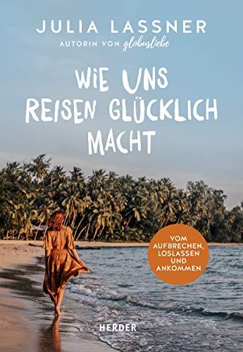 Wie uns Reisen glücklich macht: Vom Aufbrechen, Loslassen und Ankommen