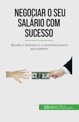 Negociar o seu salário com sucesso: Receba o dinheiro e o reconhecimento que merece