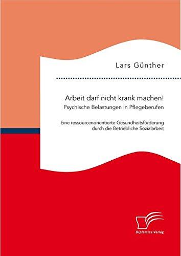 Arbeit darf nicht krank machen! Psychische Belastungen in Pflegeberufen  Eine ressourcenorientierte Gesundheitsförderung durch die Betriebliche Sozialarbeit