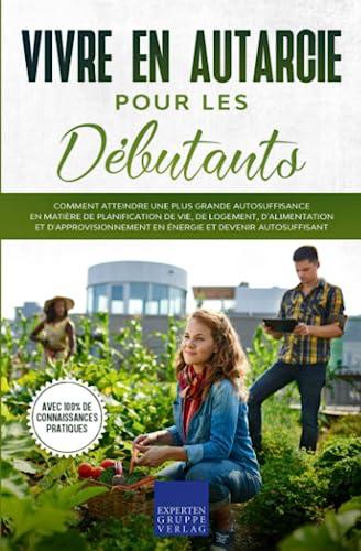 Vivre en autarcie pour les débutants: Comment atteindre une plus grande autosuffisance en matière de planification de vie, de logement, d'alimentation et d'approvisionnement en énergie