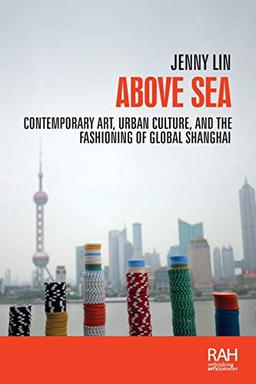 Above sea: Contemporary art, urban culture, and the fashioning of global Shanghai (Rethinking Art's Histories)