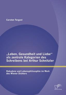 "Leben, Gesundheit und Liebe" als zentrale Kategorien des Schreibens bei Arthur Schnitzler: Dekadenz und Lebensphilosophie im Werk des Wiener Dichters