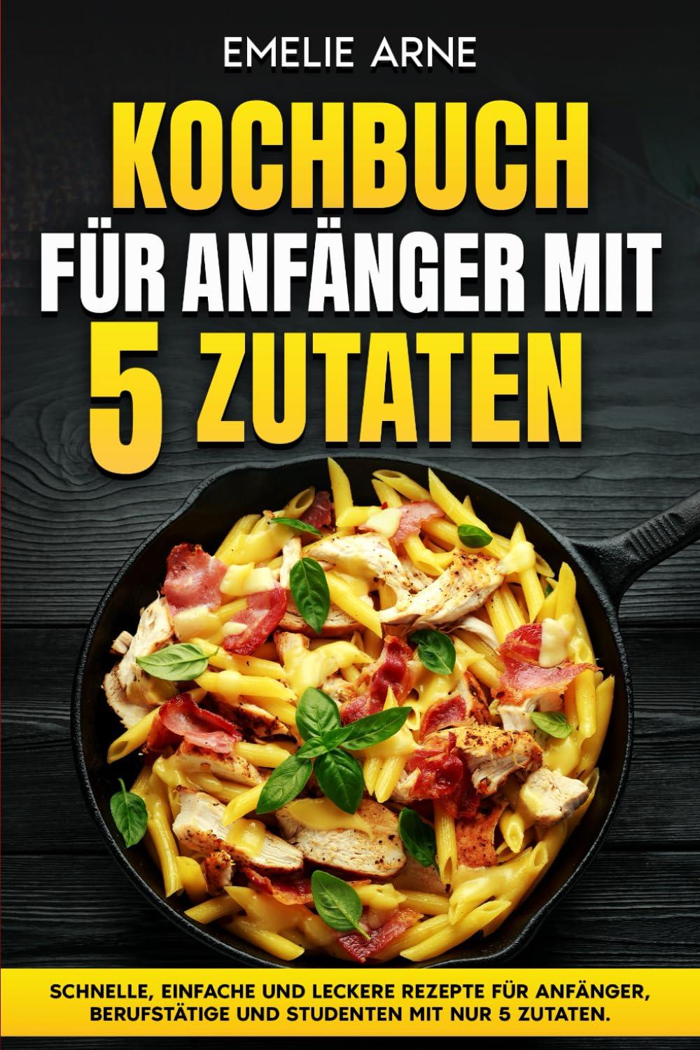 Kochbuch für Anfänger mit 5 Zutaten: Schnelle, einfache und leckere Rezepte für Anfänger, Berufstätige und Studenten mit nur 5 Zutaten.