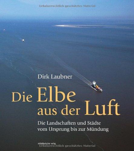 Die Elbe aus der Luft: Die Landschaften und Städte vom Ursprung bis zur Mündung