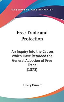 Free Trade And Protection: An Inquiry Into The Causes Which Have Retarded The General Adoption Of Free Trade (1878)