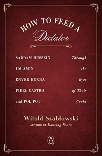 How to Feed a Dictator: Saddam Hussein, Idi Amin, Enver Hoxha, Fidel Castro, and Pol Pot Through the Eyes of Their Cooks