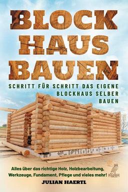 Blockhaus bauen - Schritt für Schritt das eigene Blockhaus selber bauen: Alles über das richtige Holz, Holzbearbeitung, Werkzeuge, Fundament, Pflege und vieles mehr!