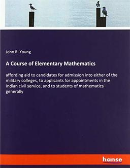 A Course of Elementary Mathematics: affording aid to candidates for admission into either of the military colleges, to applicants for appointments in ... and to students of mathematics generally