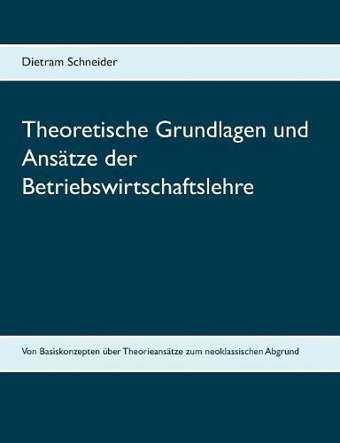 Theoretische Grundlagen und Ansätze der Betriebswirtschaftslehre: Von Basiskonzepten über Theorieansätze zum neoklassischen Abgrund