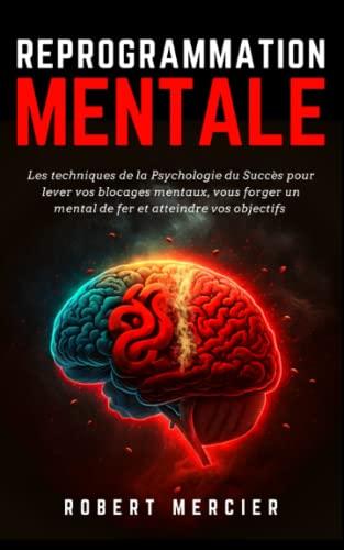 REPROGRAMMATION MENTALE: Les techniques de la psychologie du succès pour lever vos blocages mentaux, vous forger un mental de fer et atteindre vos objectifs (Psychologie pour débutants)