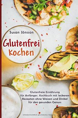 Glutenfrei Kochen: Glutenfreie Ernährung für Anfänger. Kochbuch mit leckeren Rezepten ohne Weizen und Dinkel für den gesunden Genuss