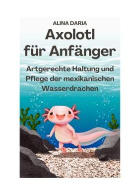 Axolotl für Anfänger - Artgerechte Haltung und Pflege der mexikanischen Wasserdrachen