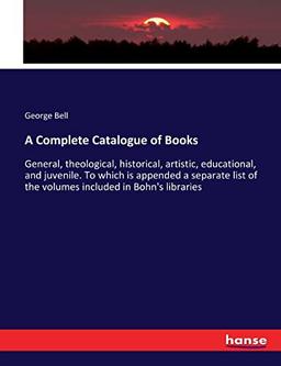 A Complete Catalogue of Books: General, theological, historical, artistic, educational, and juvenile. To which is appended a separate list of the volumes included in Bohn's libraries