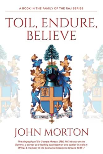 Toil, Endure, Believe: The biography of Sir George Morton, OBE, MC his war on the Somme, a career as a leading businessman and banker in India in WW2, & member of the Economic Mission to Greece 1946-7