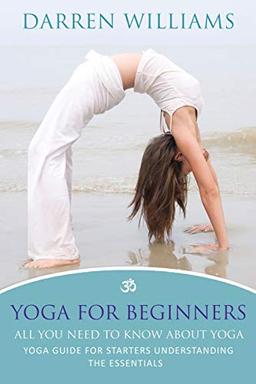 Yoga For Beginners: All You Need To Know About Yoga: Yoga Guide For Starters Understanding The Essentials