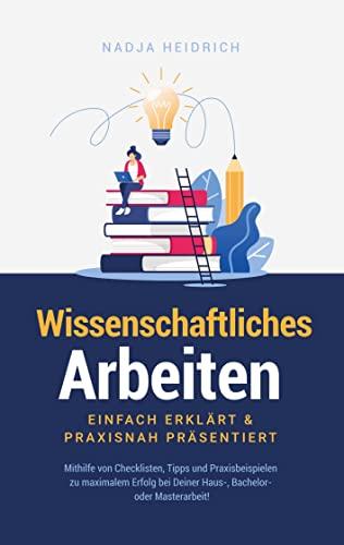 Wissenschaftliches Arbeiten: Einfach erklärt & praxisnah präsentiert: Mithilfe von Checklisten, Tipps und Praxisbeispielen zu maximalem Erfolg bei Deiner Haus-, Bachelor- oder Masterarbeit!