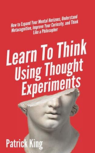 Learn To Think Using Thought Experiments: How to Expand Your Mental Horizons, Understand Metacognition, Improve Your Curiosity, and Think Like a Philosopher (Clear Thinking and Fast Action, Band 6)