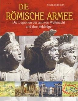 Die römische Armee: Die Legionen der antiken Weltmacht und ihre Feldzüge