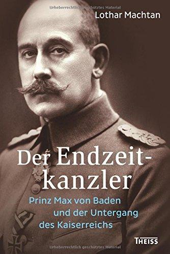 Der Endzeitkanzler: Prinz Max von Baden und der Untergang des Kaiserreichs