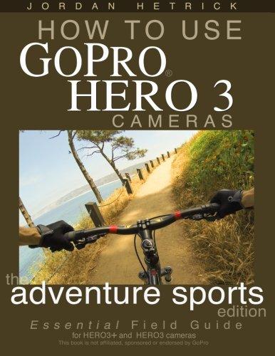 How To Use GoPro Hero 3 Cameras: The Adventure Sports Edition: The Essential Field Guide For HERO 3+ And HERO 3 Cameras