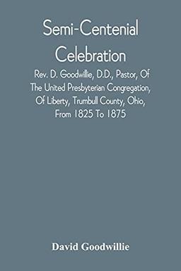 Semi-Centenial Celebration: Rev. D. Goodwillie, D.D., Pastor, Of The United Presbyterian Congregation, Of Liberty, Trumbull County, Ohio, From 1825 To 1875