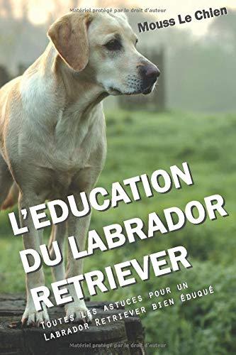 L'EDUCATION DU LABRADOR RETRIEVER: Toutes les astuces pour un Labrador Retriever bien éduqué