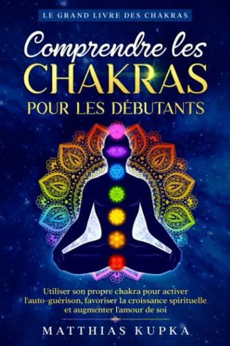 Comprendre les chakras pour les débutants - Le grand livre des chakras: Utiliser son propre chakra pour activer l'auto-guérison, favoriser la croissance spirituelle et augmenter l'amour de soi