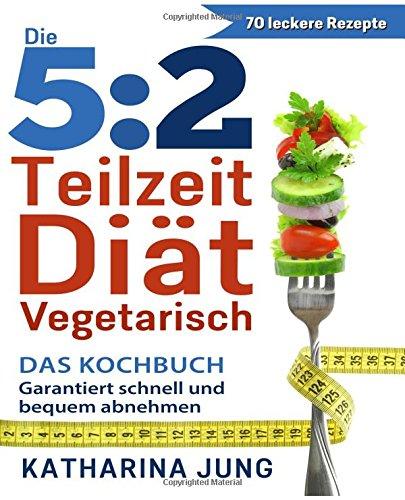 5:2 Teilzeit-Diät: Das vegetarische Kochbuch - Garantiert schnell und bequem Gewicht abnehmen (Inkl. zahlreiche Snack-Ideen)