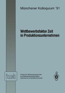 Wettbewerbsfaktor Zeit in Produktionsunternehmen: Referate des Münchener Kolloquiums '91 Institut für Werkzeugmaschinen und Betriebswissenschaften ... / 1. März 1991 (iwb Münchener Kolloquium)