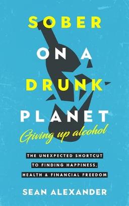 Sober On A Drunk Planet: The Unexpected Shortcut To Finding Happiness, Health And Financial Freedom