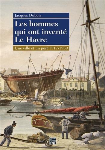 Les hommes qui ont inventé Le Havre : une ville et un port, 1517-1939