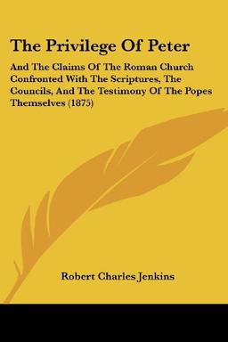 The Privilege Of Peter: And The Claims Of The Roman Church Confronted With The Scriptures, The Councils, And The Testimony Of The Popes Themselves (1875)