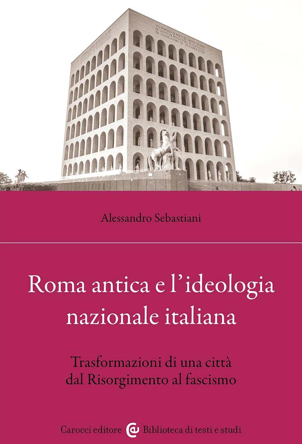 Roma antica e l'ideologia nazionale italiana. Trasformazioni di una città dal Risorgimento al fascismo (Biblioteca di testi e studi)