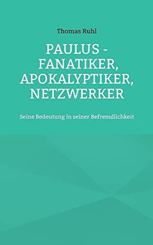 Paulus - Fanatiker, Apokalyptiker, Netzwerker: Seine Bedeutung in seiner Befremdlichkeit