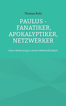 Paulus - Fanatiker, Apokalyptiker, Netzwerker: Seine Bedeutung in seiner Befremdlichkeit